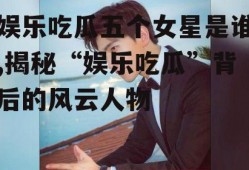 娱乐吃瓜五个女星是谁,揭秘“娱乐吃瓜”背后的风云人物