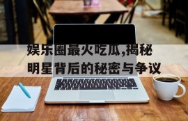 娱乐圈最火吃瓜,揭秘明星背后的秘密与争议