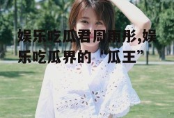娱乐吃瓜君周雨彤,娱乐吃瓜界的“瓜王”