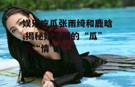 娱乐吃瓜张雨绮和鹿晗,揭秘娱乐圈的“瓜”与“情”