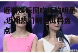 近期娱乐圈吃瓜的明星,近期热门明星瓜料盘点