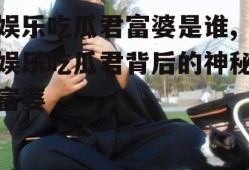 娱乐吃瓜君富婆是谁,娱乐吃瓜君背后的神秘富婆