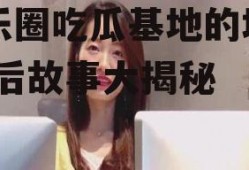 娱乐圈吃瓜基地的地方,幕后故事大揭秘