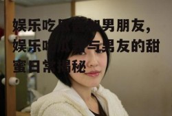 娱乐吃瓜酱加男朋友,娱乐吃瓜酱与男友的甜蜜日常揭秘