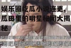 娱乐圈吃瓜小说连更,瓜田里的明星秘闻大揭秘