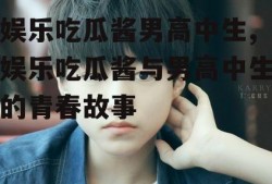 娱乐吃瓜酱男高中生,娱乐吃瓜酱与男高中生的青春故事