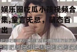 娱乐圈吃瓜小孩视频合集,童言无忌，萌态百出