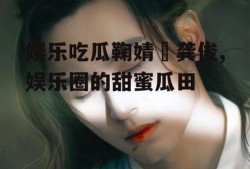 娱乐吃瓜鞠婧祎龚俊,娱乐圈的甜蜜瓜田