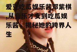 爱豆吃瓜娱乐酱邓紫棋,从音乐才女到吃瓜娱乐酱，揭秘她的跨界人生
