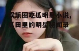 娱乐圈吃瓜明星小说,瓜田里的明星秘闻录