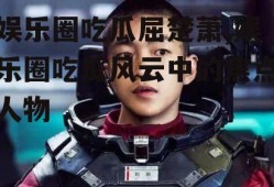 娱乐圈吃瓜屈楚萧,娱乐圈吃瓜风云中的焦点人物