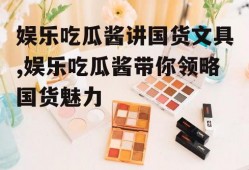 娱乐吃瓜酱讲国货文具,娱乐吃瓜酱带你领略国货魅力