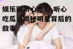 娱乐圈听心吃瓜,听心吃瓜，揭秘明星背后的故事