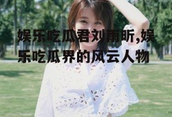 娱乐吃瓜君刘雨昕,娱乐吃瓜界的风云人物