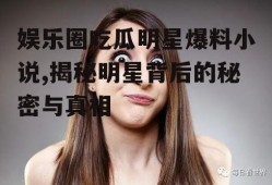 娱乐圈吃瓜明星爆料小说,揭秘明星背后的秘密与真相