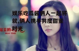 娱乐吃瓜酱俩人一起将就,俩人携手共度甜蜜时光