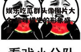 娱乐吃瓜群头像图片大全,趣味横生的形象盛宴