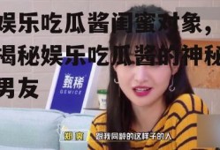 娱乐吃瓜酱闺蜜对象,揭秘娱乐吃瓜酱的神秘男友