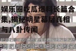 娱乐圈吃瓜爆料长篇合集,揭秘明星幕后真相与八卦传闻