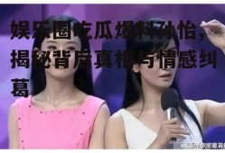娱乐圈吃瓜爆料孙怡,揭秘背后真相与情感纠葛