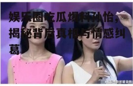 娱乐圈吃瓜爆料孙怡,揭秘背后真相与情感纠葛