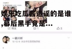 娱乐吃瓜酱造谣的是谁,幕后黑手竟是...