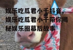 娱乐吃瓜君小千抖音,娱乐吃瓜君小千带你揭秘娱乐圈幕后故事