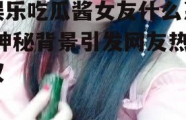 娱乐吃瓜酱女友什么系,神秘背景引发网友热议