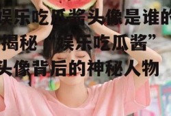 娱乐吃瓜酱头像是谁的,揭秘“娱乐吃瓜酱”头像背后的神秘人物
