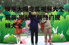 娱乐大嘴吃瓜视频大全最新,揭秘最新热门视频大全