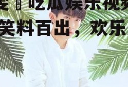毕雯珺吃瓜娱乐视频大全,笑料百出，欢乐无限