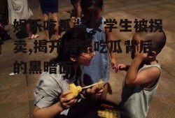 娱乐吃瓜酱女学生被拐卖,揭开娱乐吃瓜背后的黑暗面