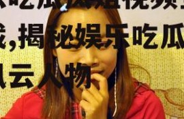 娱乐吃瓜凤姐视频全集下载,揭秘娱乐吃瓜界的风云人物