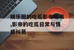 娱乐圈的吃瓜影帝啃书,影帝的吃瓜日常与情感纠葛