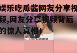 娱乐吃瓜酱网友分享视频,网友分享视频背后的惊人真相！