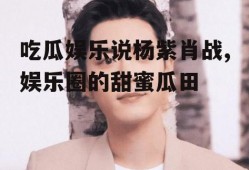 吃瓜娱乐说杨紫肖战,娱乐圈的甜蜜瓜田