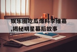 娱乐圈吃瓜爆料李维嘉,揭秘明星幕后故事