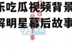 娱乐吃瓜视频背景图,图解明星幕后故事
