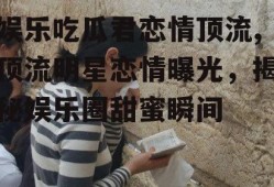 娱乐吃瓜君恋情顶流,顶流明星恋情曝光，揭秘娱乐圈甜蜜瞬间