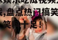 呆妹娱乐吃瓜视频大全下载,盘点热门搞笑瞬间，笑料十足！