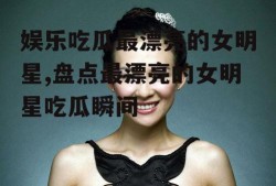 娱乐吃瓜最漂亮的女明星,盘点最漂亮的女明星吃瓜瞬间