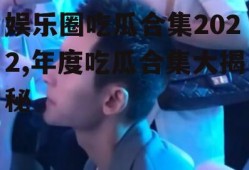 娱乐圈吃瓜合集2022,年度吃瓜合集大揭秘
