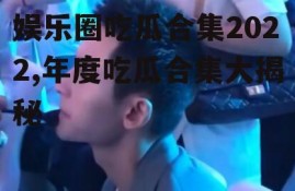 娱乐圈吃瓜合集2022,年度吃瓜合集大揭秘