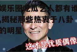 娱乐圈吃瓜艺人都有谁,揭秘那些热衷于八卦的明星