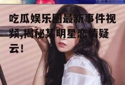吃瓜娱乐圈最新事件视频,揭秘某明星恋情疑云！