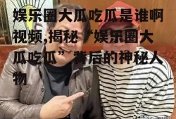 娱乐圈大瓜吃瓜是谁啊视频,揭秘“娱乐圈大瓜吃瓜”背后的神秘人物