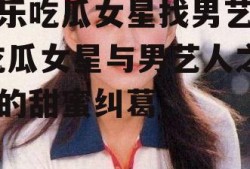 娱乐吃瓜女星找男艺人,吃瓜女星与男艺人之间的甜蜜纠葛