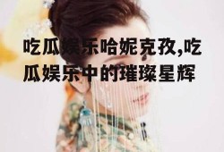 吃瓜娱乐哈妮克孜,吃瓜娱乐中的璀璨星辉