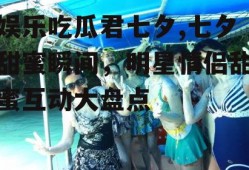 娱乐吃瓜君七夕,七夕甜蜜瞬间，明星情侣甜蜜互动大盘点