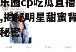 娱乐圈cp吃瓜直播小说,揭秘明星甜蜜背后的秘密